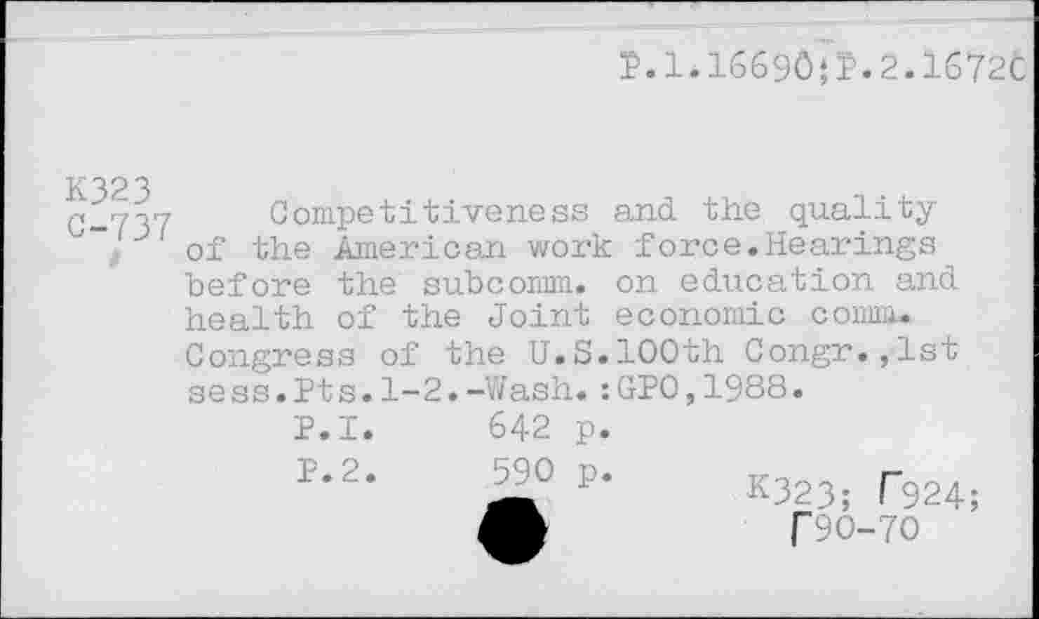 ﻿P.1.I669O*P.2.1672C
K323 C-737
Competitiveness and the quality of the American work force.Hearings before the subcomm, on education and health of the Joint economic comm. Congress of the U.S.100th Congr.,lst sess.Pts.1-2.-Wash.:GP0,1988.
P.I. 642 p.
P.2.
590 p.
K323; T924;
T90-70